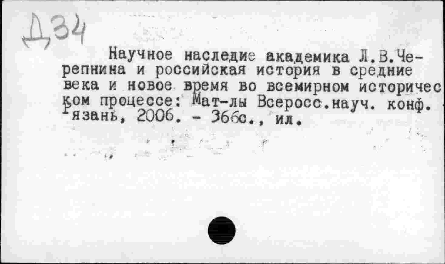 ﻿№ .
Научное наследие академика Л.ö.Черепнина и российская история в средние века и новое время во всемирном историчес ком процессе: Мат-лы Всеросс.науч. конф. язанї>, 2006. - 366с., ил.